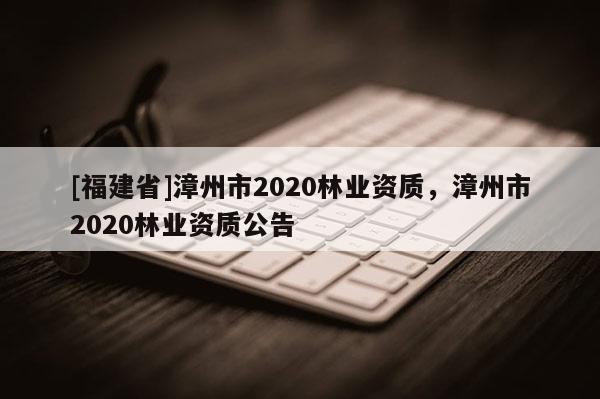 [福建省]漳州市2020林業(yè)資質(zhì)，漳州市2020林業(yè)資質(zhì)公告