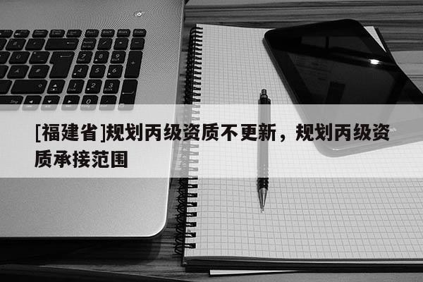 [福建省]規(guī)劃丙級資質(zhì)不更新，規(guī)劃丙級資質(zhì)承接范圍