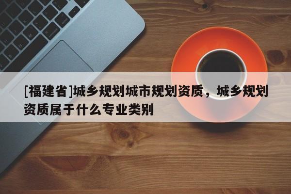 [福建省]城鄉(xiāng)規(guī)劃城市規(guī)劃資質(zhì)，城鄉(xiāng)規(guī)劃資質(zhì)屬于什么專業(yè)類別
