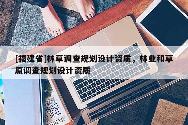 [福建省]林草調(diào)查規(guī)劃設(shè)計(jì)資質(zhì)，林業(yè)和草原調(diào)查規(guī)劃設(shè)計(jì)資質(zhì)