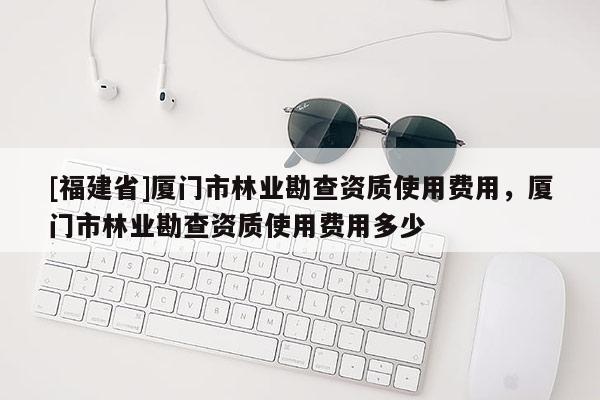 [福建省]廈門(mén)市林業(yè)勘查資質(zhì)使用費(fèi)用，廈門(mén)市林業(yè)勘查資質(zhì)使用費(fèi)用多少