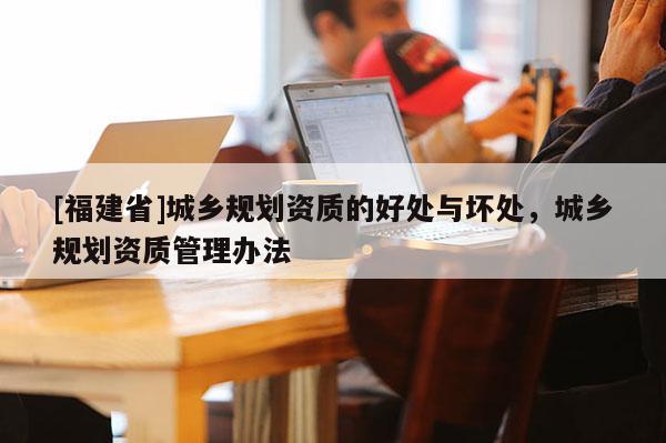 [福建省]城鄉(xiāng)規(guī)劃資質(zhì)的好處與壞處，城鄉(xiāng)規(guī)劃資質(zhì)管理辦法