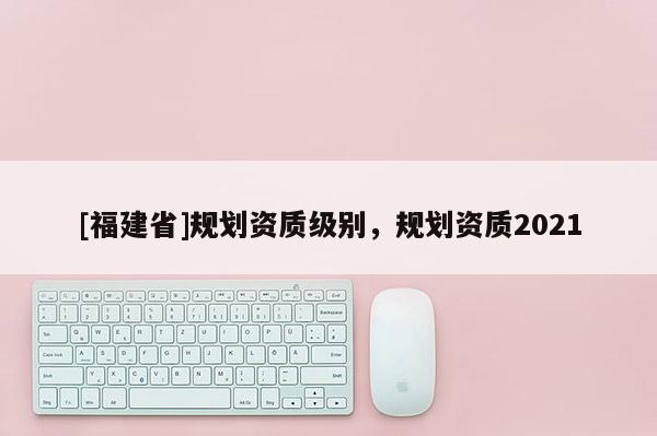 [福建省]規(guī)劃資質級別，規(guī)劃資質2021