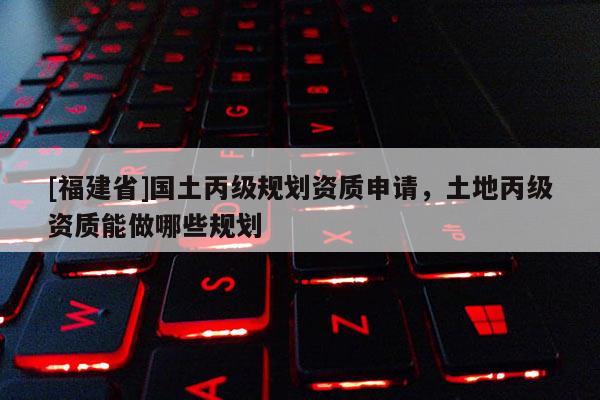[福建省]國土丙級規(guī)劃資質申請，土地丙級資質能做哪些規(guī)劃