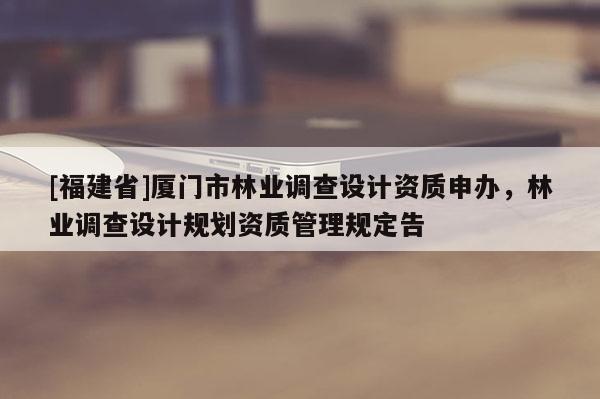 [福建省]廈門市林業(yè)調(diào)查設(shè)計(jì)資質(zhì)申辦，林業(yè)調(diào)查設(shè)計(jì)規(guī)劃資質(zhì)管理規(guī)定告