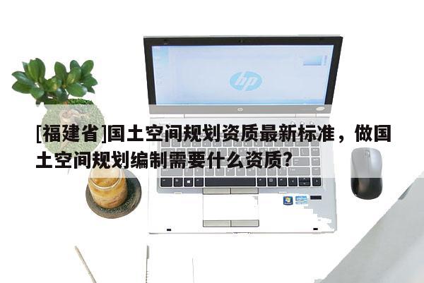 [福建省]國土空間規(guī)劃資質(zhì)最新標(biāo)準(zhǔn)，做國土空間規(guī)劃編制需要什么資質(zhì)?