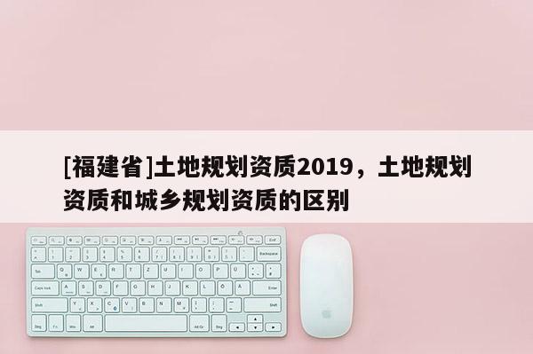 [福建省]土地規(guī)劃資質(zhì)2019，土地規(guī)劃資質(zhì)和城鄉(xiāng)規(guī)劃資質(zhì)的區(qū)別