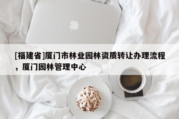 [福建省]廈門市林業(yè)園林資質(zhì)轉(zhuǎn)讓辦理流程，廈門園林管理中心