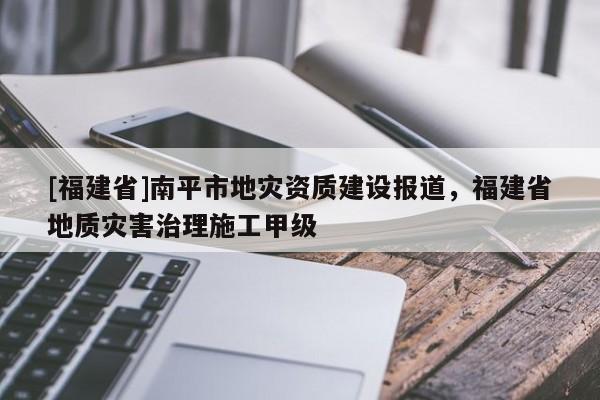 [福建省]南平市地災(zāi)資質(zhì)建設(shè)報道，福建省地質(zhì)災(zāi)害治理施工甲級