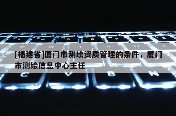 [福建省]廈門市測繪資質(zhì)管理的條件，廈門市測繪信息中心主任