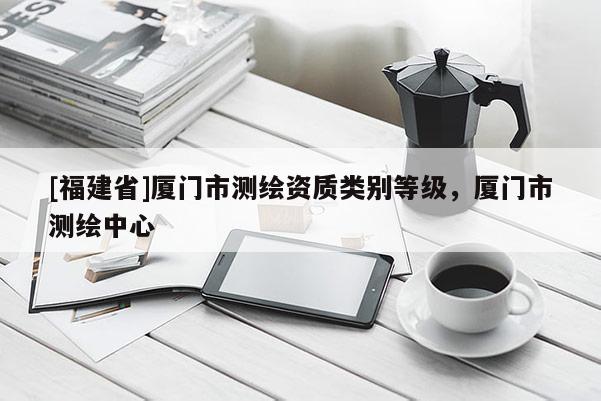 [福建省]廈門市測繪資質(zhì)類別等級，廈門市測繪中心