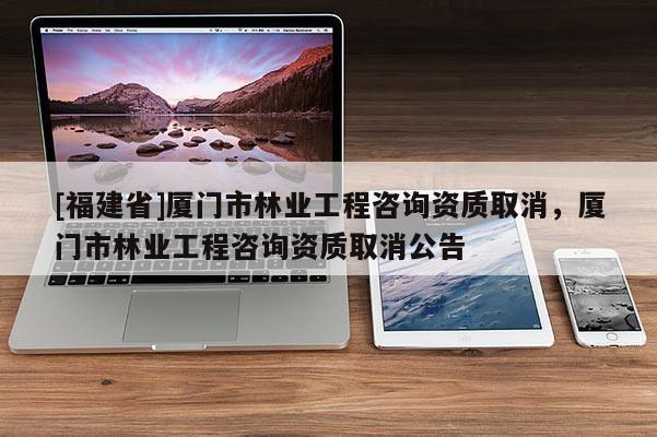 [福建省]廈門市林業(yè)工程咨詢資質(zhì)取消，廈門市林業(yè)工程咨詢資質(zhì)取消公告