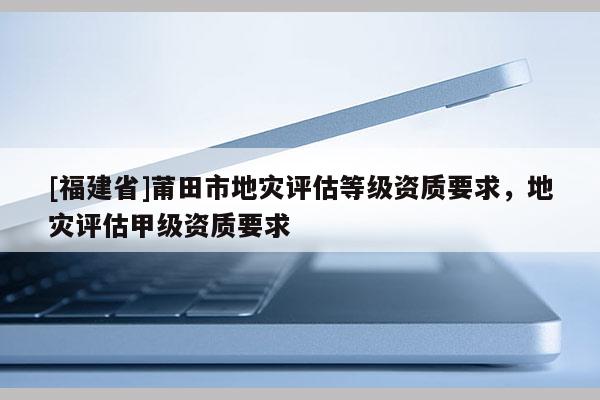 [福建省]莆田市地災(zāi)評(píng)估等級(jí)資質(zhì)要求，地災(zāi)評(píng)估甲級(jí)資質(zhì)要求