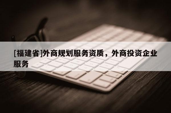 [福建省]外商規(guī)劃服務(wù)資質(zhì)，外商投資企業(yè)服務(wù)