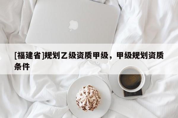 [福建省]規(guī)劃乙級資質(zhì)甲級，甲級規(guī)劃資質(zhì)條件